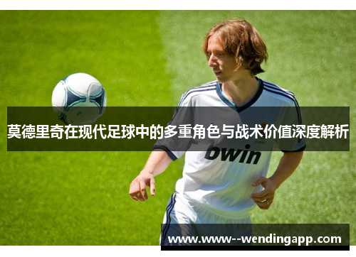 莫德里奇在现代足球中的多重角色与战术价值深度解析 莫德里奇在现代足球中的多重角色与战术价值深度解析