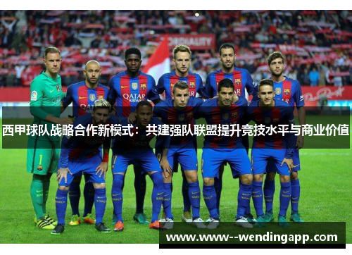 西甲球队战略合作新模式:共建强队联盟提升竞技水平与商业价值 西甲球队战略合作新模式:共建强队联盟提升竞技水平与商业价值