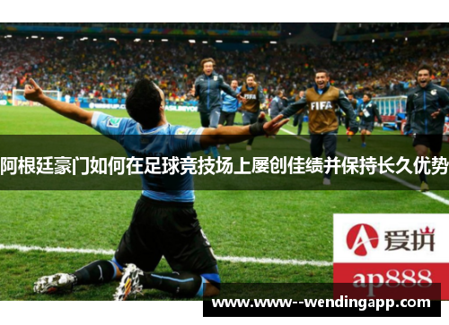 阿根廷豪门如何在足球竞技场上屡创佳绩并保持长久优势