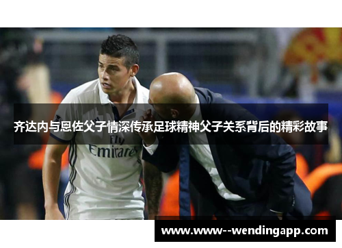 齐达内与恩佐父子情深传承足球精神父子关系背后的精彩故事 齐达内与恩佐父子情深传承足球精神父子关系背后的精彩故事