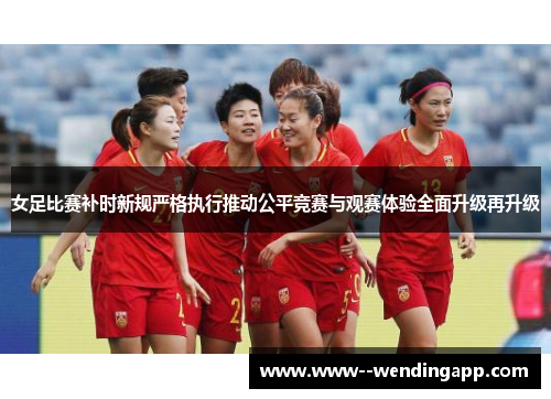 女足比赛补时新规严格执行推动公平竞赛与观赛体验全面升级再升级