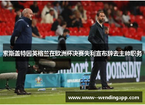 索斯盖特因英格兰在欧洲杯决赛失利宣布辞去主帅职务