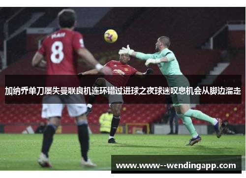 加纳乔单刀屡失曼联良机连环错过进球之夜球迷叹息机会从脚边溜走 加纳乔单刀屡失曼联良机连环错过进球之夜球迷叹息机会从脚边溜走
