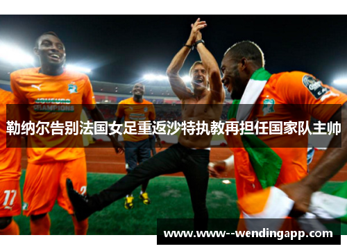 勒纳尔告别法国女足重返沙特执教再担任国家队主帅 勒纳尔告别法国女足重返沙特执教再担任国家队主帅