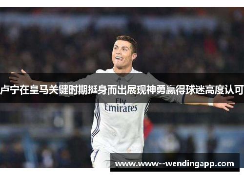 卢宁在皇马关键时期挺身而出展现神勇赢得球迷高度认可