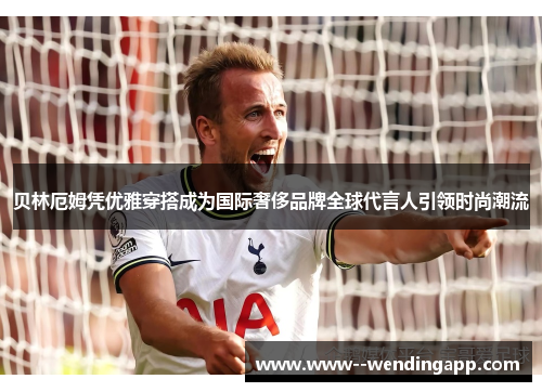 贝林厄姆凭优雅穿搭成为国际奢侈品牌全球代言人引领时尚潮流