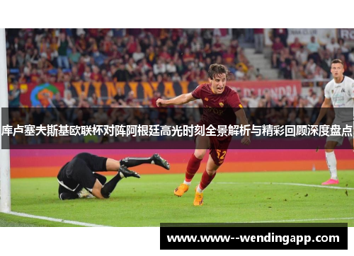库卢塞夫斯基欧联杯对阵阿根廷高光时刻全景解析与精彩回顾深度盘点