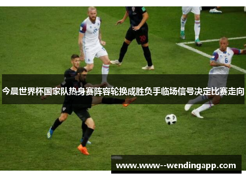 今晨世界杯国家队热身赛阵容轮换成胜负手临场信号决定比赛走向 今晨世界杯国家队热身赛阵容轮换成胜负手临场信号决定比赛走向